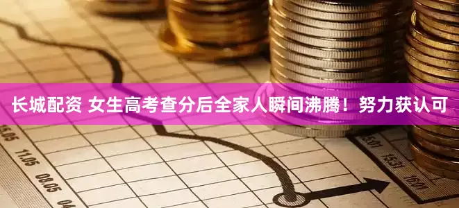 长城配资 女生高考查分后全家人瞬间沸腾！努力获认可