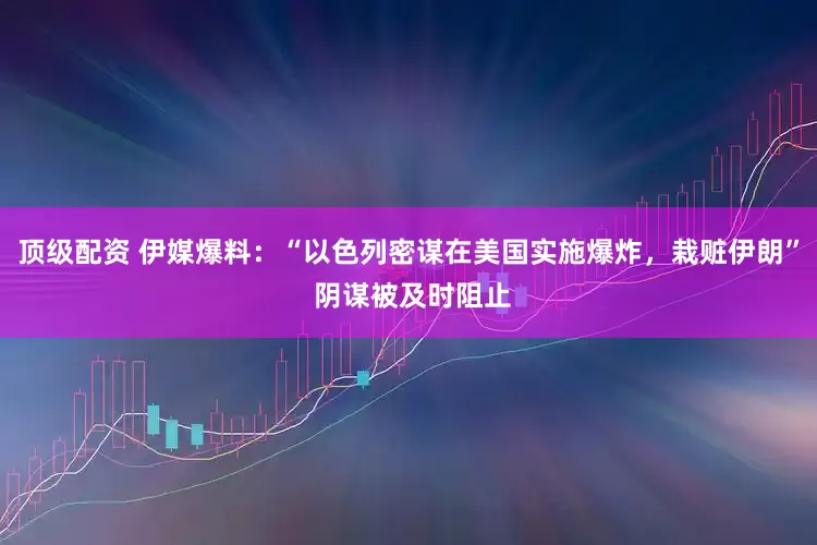 顶级配资 伊媒爆料：“以色列密谋在美国实施爆炸，栽赃伊朗” 阴谋被及时阻止