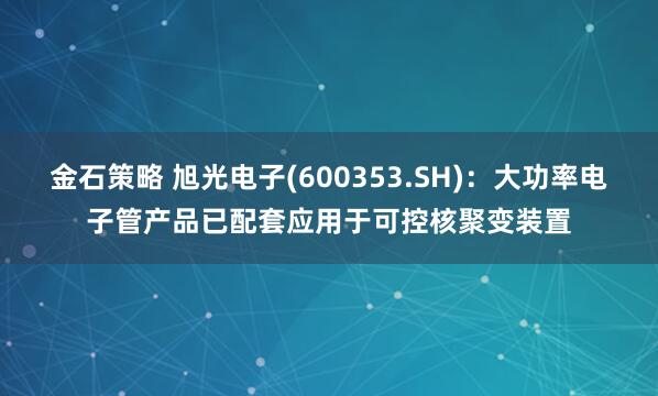 金石策略 旭光电子(600353.SH)：大功率电子管产品已配套应用于可控核聚变装置