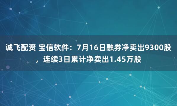 诚飞配资 宝信软件：7月16日融券净卖出9300股，连续3日累计净卖出1.45万股