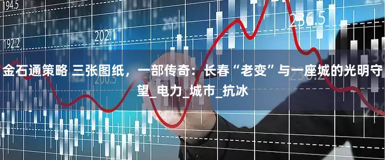 金石通策略 三张图纸，一部传奇：长春“老变”与一座城的光明守望_电力_城市_抗冰