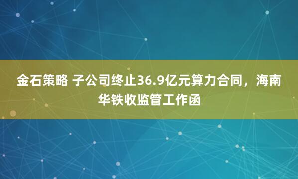金石策略 子公司终止36.9亿元算力合同，海南华铁收监管工作函