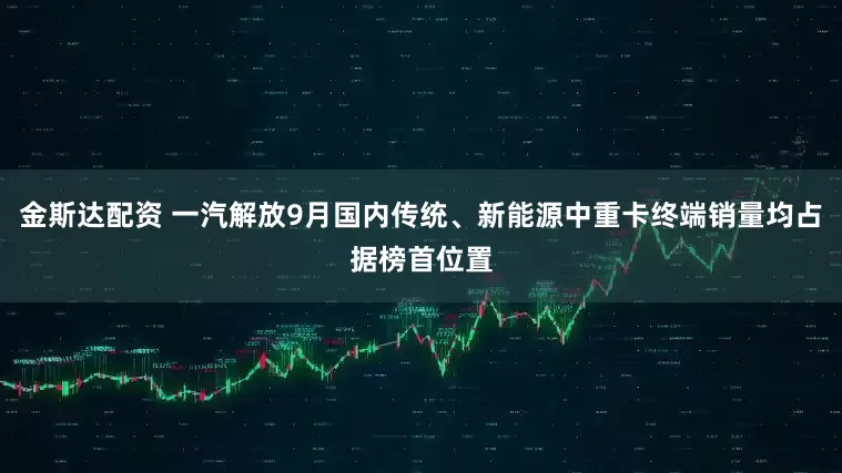 金斯达配资 一汽解放9月国内传统、新能源中重卡终端销量均占据榜首位置