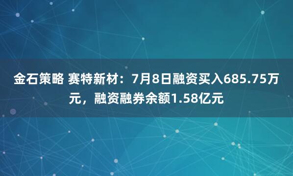 金石策略 赛特新材：7月8日融资买入685.75万元，融资融券余额1.58亿元