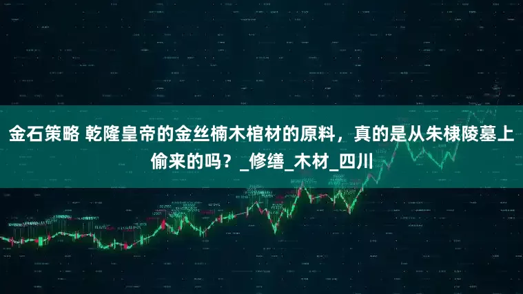 金石策略 乾隆皇帝的金丝楠木棺材的原料，真的是从朱棣陵墓上偷来的吗？_修缮_木材_四川