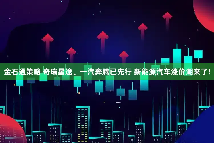 金石通策略 奇瑞星途、一汽奔腾已先行 新能源汽车涨价潮来了!