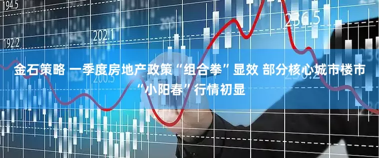 金石策略 一季度房地产政策“组合拳”显效 部分核心城市楼市“小阳春”行情初显
