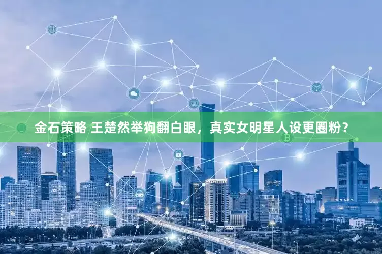 金石策略 王楚然举狗翻白眼，真实女明星人设更圈粉？