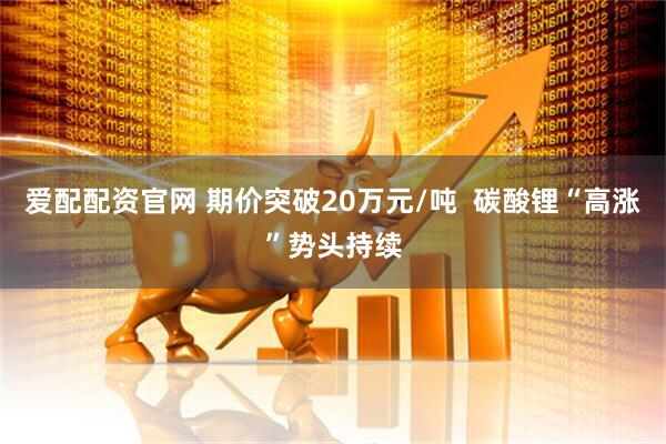爱配配资官网 期价突破20万元/吨  碳酸锂“高涨”势头持续
