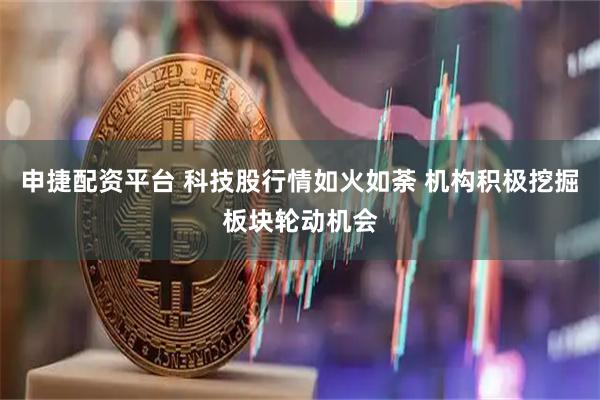 申捷配资平台 科技股行情如火如荼 机构积极挖掘板块轮动机会